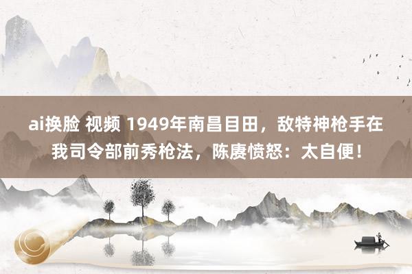 ai换脸 视频 1949年南昌目田，敌特神枪手在我司令部前秀枪法，陈赓愤怒：太自便！
