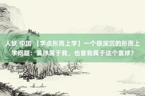 人妖 中国 【学点形而上学】一个很深沉的形而上学问题：寰球属于我，也曾我属于这个寰球？