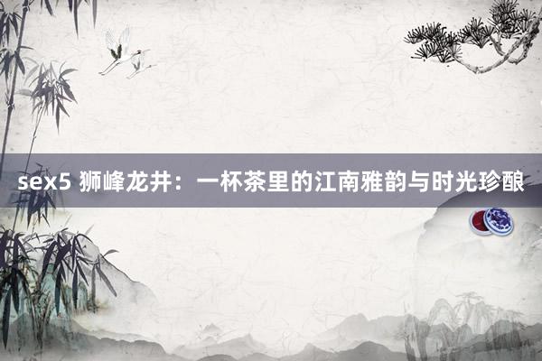 sex5 狮峰龙井：一杯茶里的江南雅韵与时光珍酿