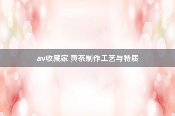 av收藏家 黄茶制作工艺与特质