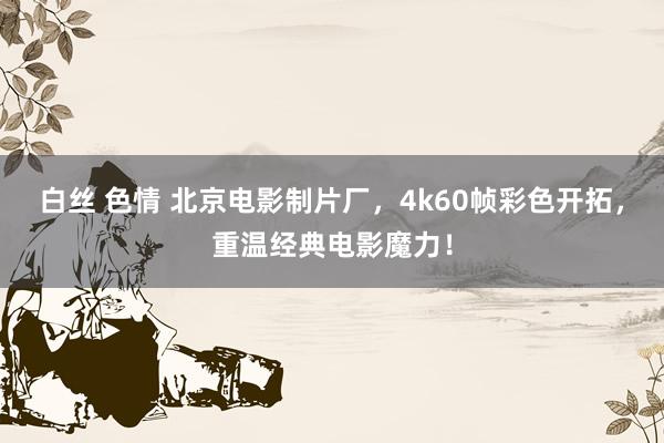 白丝 色情 北京电影制片厂，4k60帧彩色开拓，重温经典电影魔力！