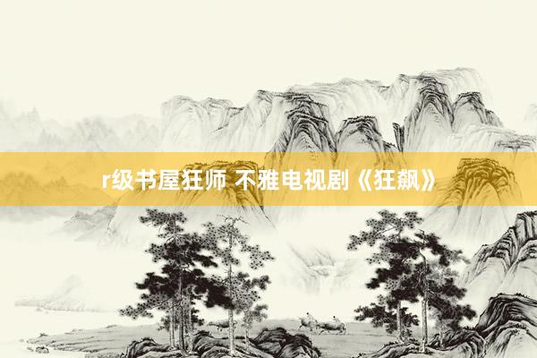 r级书屋狂师 不雅电视剧《狂飙》