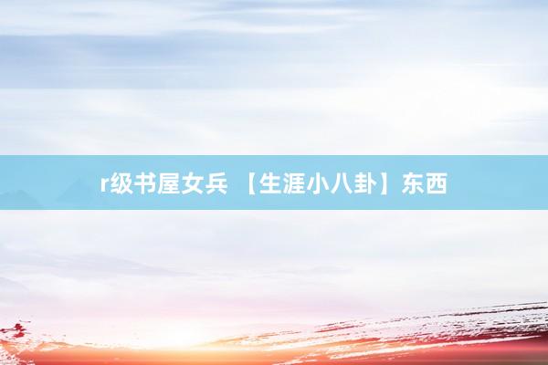 r级书屋女兵 【生涯小八卦】东西