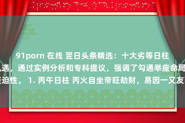 91porn 在线 翌日头条精选:十大劣等日柱揭示了命局中的挑战与机遇,通过实例分析和专科提议,强调了勾通举座命局和岁运判断的蹙迫性。 1. 丙午日柱 丙火自坐帝旺劫财,易因一又友而破财,女命克夫,男命工作编削剧烈...