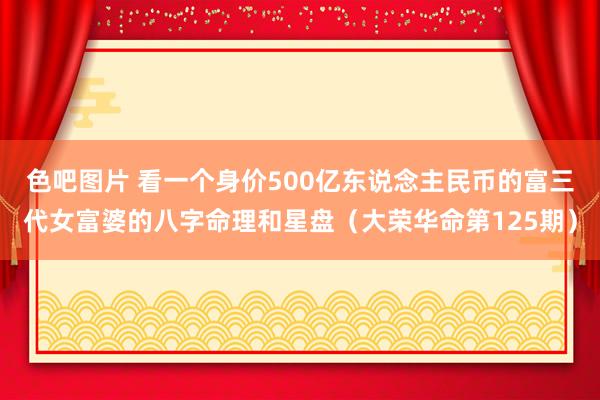 色吧图片 看一个身价500亿东说念主民币的富三代女富婆的八字命理和星盘（大荣华命第125期）