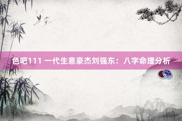 色吧111 一代生意豪杰刘强东：八字命理分析