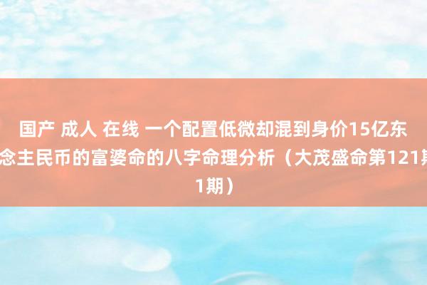 国产 成人 在线 一个配置低微却混到身价15亿东说念主民币的富婆命的八字命理分析（大茂盛命第121期）