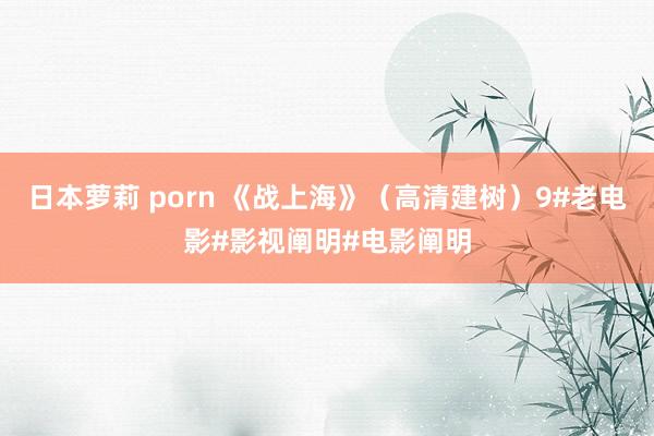 日本萝莉 porn 《战上海》（高清建树）9#老电影#影视阐明#电影阐明