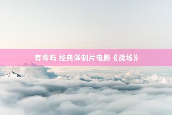 有毒吗 经典译制片电影《战场》