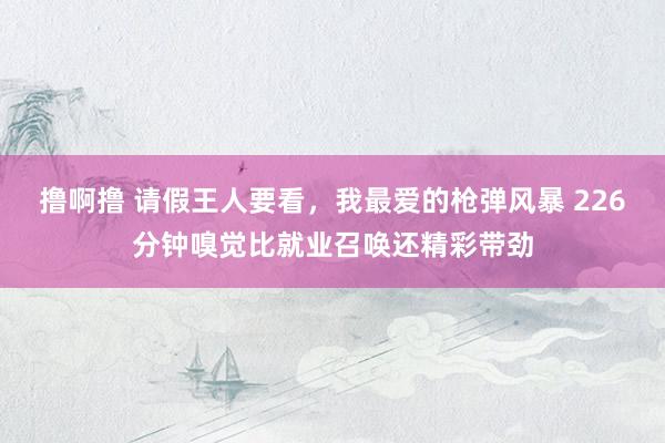 撸啊撸 请假王人要看，我最爱的枪弹风暴 226分钟嗅觉比就业召唤还精彩带劲
