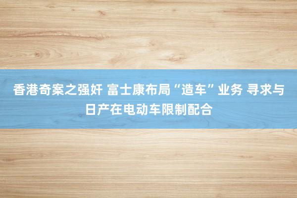 香港奇案之强奸 富士康布局“造车”业务 寻求与日产在电动车限制配合