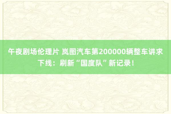 午夜剧场伦理片 岚图汽车第200000辆整车讲求下线：刷新“国度队”新记录！