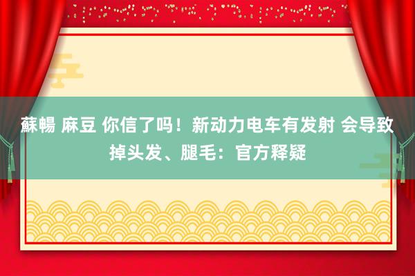 蘇暢 麻豆 你信了吗！新动力电车有发射 会导致掉头发、腿毛：官方释疑