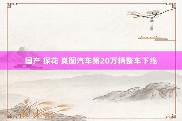 国产 探花 岚图汽车第20万辆整车下线