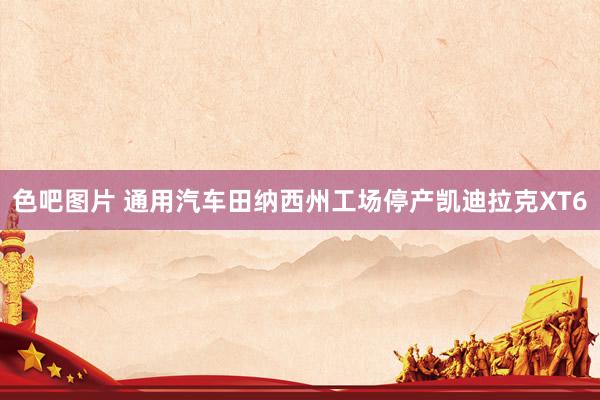 色吧图片 通用汽车田纳西州工场停产凯迪拉克XT6