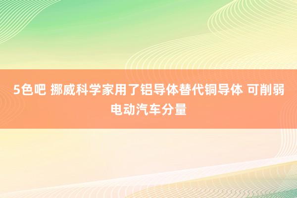 5色吧 挪威科学家用了铝导体替代铜导体 可削弱电动汽车分量