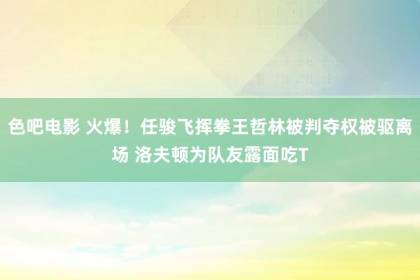 色吧电影 火爆！任骏飞挥拳王哲林被判夺权被驱离场 洛夫顿为队友露面吃T