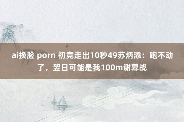 ai换脸 porn 初竞走出10秒49苏炳添：跑不动了，翌日可能是我100m谢幕战