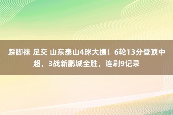 踩脚袜 足交 山东泰山4球大捷！6轮13分登顶中超，3战新鹏城全胜，连刷9记录
