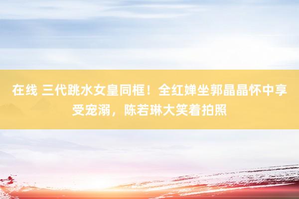 在线 三代跳水女皇同框！全红婵坐郭晶晶怀中享受宠溺，陈若琳大笑着拍照