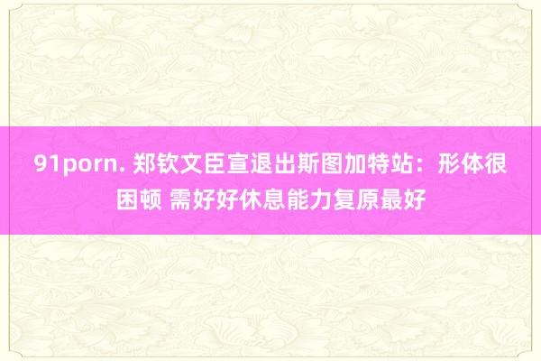 91porn. 郑钦文臣宣退出斯图加特站：形体很困顿 需好好休息能力复原最好