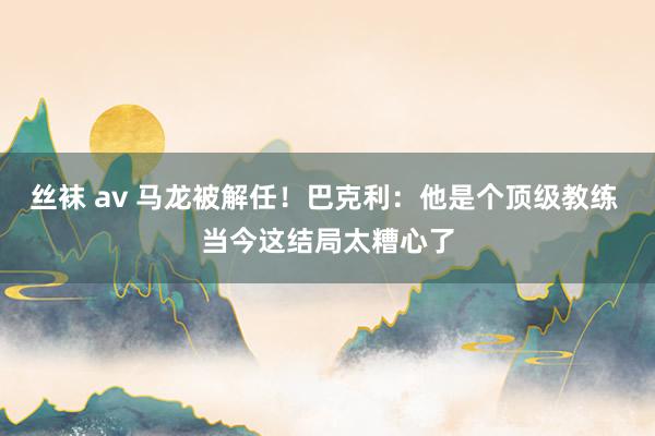 丝袜 av 马龙被解任！巴克利：他是个顶级教练 当今这结局太糟心了