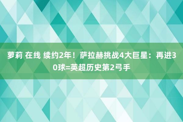 萝莉 在线 续约2年！萨拉赫挑战4大巨星：再进30球=英超历史第2弓手