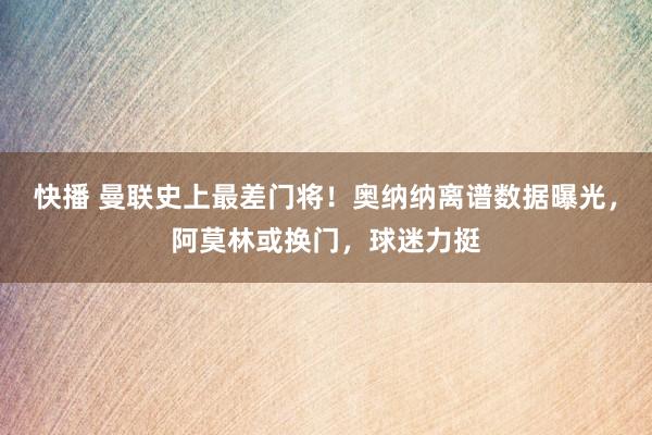 快播 曼联史上最差门将！奥纳纳离谱数据曝光，阿莫林或换门，球迷力挺