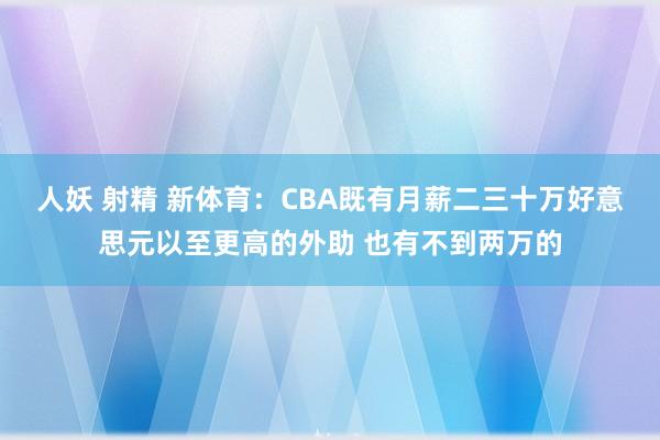 人妖 射精 新体育：CBA既有月薪二三十万好意思元以至更高的外助 也有不到两万的