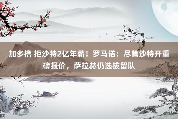 加多撸 拒沙特2亿年薪！罗马诺：尽管沙特开重磅报价，萨拉赫仍选拔留队
