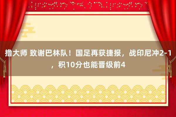 撸大师 致谢巴林队！国足再获捷报，战印尼冲2-1，积10分也能晋级前4