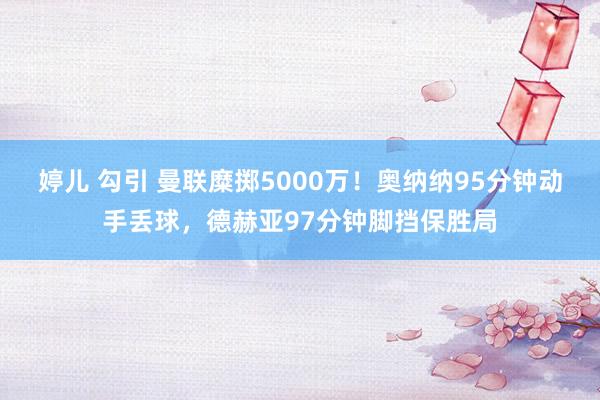 婷儿 勾引 曼联糜掷5000万！奥纳纳95分钟动手丢球，德赫亚97分钟脚挡保胜局